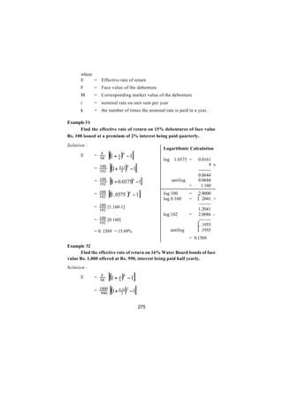 where
      E     = Effective rate of return
      F      = Face value of the debenture
      M      = Corresponding market value of the debenture
      i      = nominal rate on unit sum per year
      k      = the number of times the nominal rate is paid in a year.

Example 3 1
      Find the effective rate of return on 15% debentures of face value
Rs. 100 issued at a premium of 2% interest being paid quarterly.

Solution :

                      [(1 +                 ]
                                                          Logarithmic Calculation
      E      = F
               M              k
                               )
                              i k
                                    −1
                                                          log    1.0375 =     0.0161
             = 100
               102    [(1+    0.15 4
                                4   )   −1      ]                                    4 x
                                                                              --------
                                                                              0.0644
             = 100
               102  [(1+ 0.0375) −1]        4                   antilog
                                                                          =
                                                                              0.0644
                                                                               1.160
             = 100 [( . 0375 ) − 1 ]    4                 log 100         =   2.0000
               102 1                                      log 0.160       =   1 .2041 +
                                                                               --------
             = 100 [1.160-1]                                                   1.2041
               102
                                                          log 102         =    2.0086 -
             = 100 [0.160]                                                     --------
               102
                                                                              1 .1955
             = 0. 1569 = 15.69%                                 antilog       1 .1955
                                                                          = 0.1569
Example 32
      Find the effective rate of return on 16% Water Board bonds of face
value Rs. 1,000 offered at Rs. 990, interest being paid half yearly.
Solution :

      E      = F
                M     [(1 +    )
                              i k
                              k     −1 ]
             = 1000
                990    [(1+   0.16 2
                                2   ) −1]
                                                    275
 
