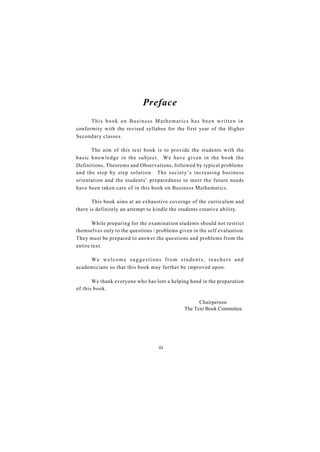 Preface
      This book on Business Mathematics has been written in
conformity with the revised syllabus for the first year of the Higher
Secondary classes.

      The aim of this text book is to provide the students with the
basic knowledge in the subject. We have given in the book the
Definitions, Theorems and Observations, followed by typical problems
and the step by step solution. The society’s increasing business
orientation and the students’ preparedness to meet the future needs
have been taken care of in this book on Business Mathematics.

       This book aims at an exhaustive coverage of the curriculum and
there is definitely an attempt to kindle the students creative ability.

       While preparing for the examination students should not restrict
themselves only to the questions / problems given in the self evaluation.
They must be prepared to answer the questions and problems from the
entire text.

     We welcome suggestions from students, teachers and
academicians so that this book may further be improved upon.

       We thank everyone who has lent a helping hand in the preparation
of this book.

                                                     Chairperson
                                               The Text Book Committee




                                   iii
 