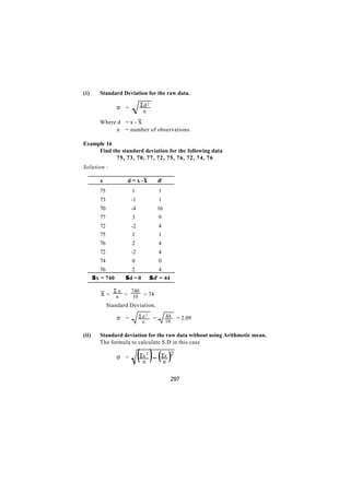 (i)       Standard Deviation for the raw data.

                   σ =        Σd 2
                               n
          Where d = x - x
               n = number of observations.

Example 16
     Find the standard deviation for the following data
            75, 73, 70, 77, 72, 75, 76, 72, 74, 76
Solution :

          x          d = x -x             d2
          75             1                 1
          73             -1                1
          70             -4               16
          77             3                 9
          72             -2                4
          75              1                1
          76             2                 4
          72             -2                4
          74             0                 0
           76          2                 4
       Σ x = 740     Σd = 0          Σ d = 44
                                       2



               Σx   740
          x=    n = 10 = 74
          ∴ Standard Deviation,

                   σ =        Σd 2    =        44   = 2.09
                               n               10

(ii)      Standard deviation for the raw data without using Arithmetic mean.
          The formula to calculate S.D in this case

                   σ =        ( )− ( )
                              Σx 2
                               n
                                           Σx 2
                                            n


                                                297
 