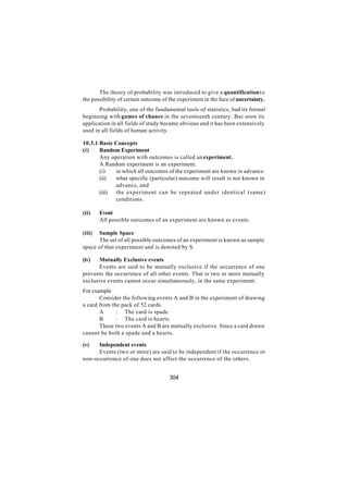 The theory of probability was introduced to give a quantification t o
the possibility of certain outcome of the experiment in the face of uncertainty.
       Probability, one of the fundamental tools of statistics, had its formal
beginning with games of chance in the seventeenth century. But soon its
application in all fields of study became obvious and it has been extensively
used in all fields of human activity.

10.3.1 Basic Concepts
(i)    Random Experiment
       Any operation with outcomes is called an experiment.
       A Random experiment is an experiment.
       (i)   in which all outcomes of the experiment are known in advance.
       (ii)  what specific (particular) outcome will result is not known in
             advance, and
       (iii) the experiment can be repeated under identical (same)
             conditions.

(ii)    Event
        All possible outcomes of an experiment are known as events.

(iii) Sample Space
      The set of all possible outcomes of an experiment is known as sample
space of that experiment and is denoted by S.

(iv)   Mutually Exclusive events
       Events are said to be mutually exclusive if the occurrence of one
prevents the occurrence of all other events. That is two or more mutually
exclusive events cannot occur simultaneously, in the same experiment.
For example
       Consider the following events A and B in the experiment of drawing
a card from the pack of 52 cards.
       A      : The card is spade
       B      : The card is hearts.
       These two events A and B are mutually exclusive. Since a card drawn
cannot be both a spade and a hearts.

(v)   Independent events
      Events (two or more) are said to be independent if the occurrence or
non-occurrence of one does not affect the occurrence of the others.


                                      304
 