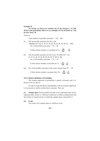 Example 24
      An integer is chosen at random out of the integers 1 to 100.
What is the probability that it is i) a multiple of 5 ii) divisible by 7 iii)
greater than 70.
Solution:
        Total number of possible outcomes = 100C1 = 100
(i)     The favourable outcomes for the event
        “Multiple of 5” are (5, 10, 15, 20, 25, 30, 35, 40, 45, 50, 55…..100)
        ∴ No. of favourable outcomes = 20C1 = 20

        ∴ P (that chosen number is a multiple of 5) =       20       =
                                                                          1
                                                           100            5
(ii)    The favourable outcomes for the event ‘divisible by 7’ are
        (7, 14, 21, 28, 35, 42, 49, 56, 63, 70, 77, 84, 91, 98)
        ∴ No. of favourable outcomes = 14C1 = 14

        ∴ P (that chosen number is divisible by 7) = 14          =
                                                                      7
                                                          100        50
(iii)   No. of favourable outcomes to the event ‘greater than 70’ = 30

        ∴ P (that chosen number is greater than 70) = 30             =
                                                                          3
                                                            100          10

10.3.3 Modern Definition of Probability
       The modern approach to probability is purely axiomatic and it is
based on the set theory.
        In order to study the theory of probability with an axiomatic approach,
it is necessary to define certain basic concepts. They are

(i)    Sample space: Each possible outcome of an experiment that can be
repeated under similar or identical conditions is called a sample point and
the totality of sample points is called the sample space, denoted by S.

(ii)    Event:
        Any subset of a sample space is called an event.


                                       307
 