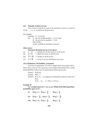 (iii)Mutually Exclusive Events:
     Two events A and B are said to be mutually exclusive events if
A ∩B = ϕ, i.e. if, A and B are disjoint sets.

For example,
       consider S = {1,2,3,4,5}
       Let   A = the set of odd numbers = {1,3,5} and
             B = the set of even numbers = {2,4}
             Then A∩B = ϕ
       ∴     events A and B are mutually exclusive.

Observation:
      Statement Meaning interms of set theory
(i)   A ∪B     => Atleast one of the events A or B occurs
(ii)  A ∩B     => Both the events A and B occur
(iii)   A ∩ B => Neither A nor B occurs
(iv)    A ∩ B => Event A occurs and B does not occur

10.3.4 Definition of Probability (Axiomatic)
       Let E be an experiment. Let S be a sample space associated with E.
With every event in S we associate a real number denoted by P(A), called
the probability of the event A satisfying the following axioms.
        Axiom1. P(A) ≥ 0
        Axiom2. P(S) = 1
        Axiom3. If A1, A 2 ... is a sequence of mutually exclusive events in S
                then
                P (A1 ∪ A 2 ∪ ...) = P(A1) + P (A2) +...

Example 25
      Let a sample space be S = {w1, w2, w3}. Which of the following defines
probability space on S?

        (i)     P(w1) = 1,   P(w2) = 2       P(w3) = 1
                                     3                3

        (ii)    P(w1) =   2 , P(w ) = 1 ,    P(w3) = - 2
                                 2
                          3           3                   3

        (iii)   P(w1) = 0,   P(w2) = 2       P(w3) = 1
                                     3                3


                                     308
 