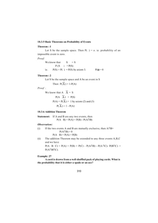 10.3.5 Basic Theorems on Probability of Events
Theorem : 1
      Let S be the sample space. Then P( ϕ) = o. ie. probability of an
impossible event is zero.
Proof:
         We know that     S∪ϕ = S
              ∴ P (S∪ϕ) = P(S)
         ie.  P(S) + P(ϕ) = P(S) by axiom 3.         ∴ P(φ) = 0

Theorem : 2
      Let S be the sample space and A be an event in S
               Then P( A ) = 1-P(A)
Proof :
         We know that A∪ A = S
               ∴ P(A∪ A ) = P(S)
               P(A) + P( A ) = 1 by axiom (2) and (3)
               ⇒ P( A ) = 1 - P(A)

10.3.6 Addition Theorem
Statement:     If A and B are any two events, then
                   P(A∪B) = P(A) + P(B) - P(A∩B)
Observation:
(i)      If the two events A and B are mutually exclusive, then A∩B= ϕ
                    ∴ P(A∩B) = 0
         ⇒       P(A∪B) = P(A) + P(B)
(ii)     The addition Theorem may be extended to any three events A,B,C
         and we have
         P(A∪B∪C) = P(A) + P(B) + P(C) - P(A∩B) - P(A ∩C)- P(B∩C) +
         P(A∩B∩C).

Example: 27
       A card is drawn from a well shuffled pack of playing cards. What is
the probability that it is either a spade or an ace?


                                      310
 