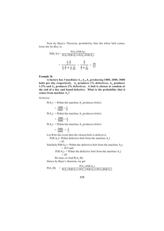 Now by Baye's Theorem, probability that the white ball comes
from the Ist Box is,
                             P(A1 ) P(B/A )
                                         1
        P(B1/A)=
                    P(A1 ) P(B/A ) + P(A2 ) P (B/A2 )
                                1


                        1 4         4
                        2 7        7
                =               =      = 40
                    1 4 + 1 3     4+ 3   61
                    2 7    2 10   7 10


Example 36
       A factory has 3 machines A 1, A 2, A 3 producing 1000, 2000, 3000
bolts per day respectively. A 1 produces 1% defectives, A 2 produces
1.5% and A 3 produces 2% defectives. A bolt is chosen at random at
the end of a day and found defective. What is the probability that it
comes from machine A 1?
Solution:
      P(A1) = P(that the machine A 1 produces bolts)

             = 1000 = 1
                6000    6
      P(A2) = P(that the machine A 2 produces bolts)

             = 2000 = 1
                6000    3
      P(A3) = P(that the machine A 3 produces bolts)

             = 3000 = 1
                6000        2
      Let B be the event that the chosen bolt is defective
      ∴ P(B/A1)= P(that defective bolt from the machine A 1)
                 = .01
      Similarly P(B/A2) = P(that the defective bolt from the machine A 2)
                    = .015 and
             P(B/A3) = P(that the defective bolt from the machine A 3)
                    = .02
             We haev to find P(A 1/B)
      Hence by Baye’s theorem, we get
                                      P(A1 ) P(B/A1 )
      P(A1/B)   =
                    P(A1 ) P(B/A1 ) + P(A 2 ) P(B/A2 ) + P(A3 )P(B/A3 )


                                      319
 