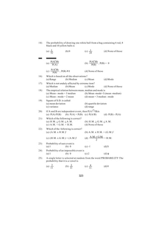14)   The probability of drawing one white ball from a bag containing 6 red, 8
      black and 10 yellow balls is

      (a) 1              (b) 0              (c) 1                (d) None of these
          52                                    24


            P(AI B)                                 P(AI B)
      (a)                                   (b)             , P(B) = 0
             P(A)                                    P(B)

            P(AI B)
      (c)           , P(B) ≠ 0              (d) None of these
             P(B)
16)   Which is based on all the observations?
      (a) Range         (b) Median         (c) Mean              (d) Mode
17)   Which is not unduly affected by extreme item?
      (a) Median       (b) Mean            (c) Mode              (d) None of these
18)   The emprical relation between mean, median and mode is
      (a) Mean - mode = 3 median          (b) Mean -mode=3 (mean -median)
      (c) Mean - mode = 2 mean            (d) mean = 3 median - mode
19)   Square of S.D. is called
      (a) mean deviation                    (b) quartile deviation
      (c) variance                          (d) range
20)   If A and B are independent event, then P(A I B) is
      (a) P(A) P(B)     (b) P(A) + P(B) (c) P(A/B)               (d) P(B) - P(A)
21)   Which of the following is correct?
      (a) H.M. < G.M. < A.M.                (b) H.M. > G.M. < A.M.
      (c) A.M. < G.M. < H.M.                (d) None of these
22)   Which of the following is correct?
      (a) (A.M. x H.M.)2                    (b) A.M. x H.M. = (G.M.)2

      (c) (H.M. x G.M.) = (A.M.)2           (d) A.M.+ G.M. = H.M.
                                                         2
23)   Probability of sure event is
      (a) 1              (b) 0              (c) -1               (d) S
24)   Probability of an impossible event is
      (a) 1              (b) 0              (c) 2                (d) φ
25)   A single letter is selected at random from the word PROBABILITY The
      probability that it is a vowel is

      (a) 3              (b) 2              (c) 4                (d) 0
          11                 11                 11


                                      323
 