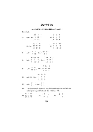 ANSWERS
                MATRICES AND DETERMINANTS
Exercise 1.1

                   12      3  7                             12   3  7
                                                                      
2)      i) A + B =  4      12 7                         ii)  4   12 7 
                   6       −1 8                             6    −1 8 
                                                                      

                  15 5 10                                   18 4 10 
                                                                       
        iii) 5A =  20 45 40                             iv)  0 6 − 2 
                  10 25 23                                   8 −12 − 4 
                                                                       

              8 4                      14 16 
3)      AB = 
              − 9 12  , BA =
                                       
                                        − 3 6 
                                             

             11 − 40 39                          − 8 38 3 
                                                          
4)      AB =  0 18 −14 , BA =                    − 4 14 1 
              7 −18 −15                          − 9 41 8 
                                                          

                              7 16 −10 
              9 13                   
5)      AB =        , BA = 17 16 − 6 
             12 18 
                            8 −1 4 
                                       

                      12 20 24 
                               
11)     AB = 29, BA =  3 5   6
                       6 10 12 
                               

             1     1             1     1   
        AB =  1         , BA =   2         
               2    2                     2
12)                1             1     1   
             2     2             2     2   
13)     Total requirement of calories and proteins for family A is 12000 and
        320 respectively and for family B is 10900 and 295.
       11 15 16                        -3       - 6              -2      1
             
                                15) 
                                                               18)          
                                                    2                       1
14)  15 15 16
             
       25 35 43                       - 7                         1       

                                                  324
 