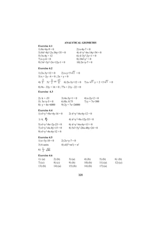 ANALYTICAL GEOMETRY
Exercise 4.1
1) 8x+6y-9 = 0                2) x-4y-7 = 0
3) 8x2+8y2-2x-36y+35 = 0      4) x2+y 2-6x-14y+54 = 0
5) 3x-4y = 12                 6) x2-3y2-2y+1 = 0
7) x-y-6 = 0                  8) 24x2-y 2 = 0
     2+3y2+2x+12y-1 = 0
9) 3x                         10) 2x+y-7 = 0

Exercise 4.2
1) 2x-3y+12 = 0        2) x-y+5    2 =0
3) x + 2y - 6 = 0 ; 2x + y = 0
   7           3   17
4) 5    5) - 2 or 6       6) 2x-3y+12 = 0      7) x-     3 y + 2 +3   3 =0

8) 9x - 33y + 16 = 0 ; 77x + 21y - 22 = 0
Exercise 4.3

2) k = -33              3) 4x-3y+1 = 0         4) x-2y+2 = 0
5) 3x+y-5 = 0           6) Rs. 0.75            7) y = 7x+500
8) y = 4x+6000          9) 2y = 7x+24000

Exercise 4.4
1) x2+y 2+8x+4y-16 = 0         2) x2+y 2-4x-6y-12 = 0

3) π, π
      4                        4) x2+y 2+8x-12y-33 = 0
5) x2+y 2-8x+2y-23 = 0         6) x2+y 2-6x-6y+13 = 0
7) x2+y 2-6x-8y+15 = 0         8) 5x2+5y2-26x-48y+24 = 0
9) x2+y 2-4x-6y-12 = 0

Exercise 4.5
1) x+3y-10 = 0          2) 2x+y-7 = 0
3) 6 units              4) a2(l2+m2) = n2
   1
6) 2      46

Exercise 4.6
1) (a)       2) (b)            3) (a)          4) (b)          5) (b)        6) (b)
7) (c)       8) (c)            9) (b)          10) (b)         11) (a)       12) (c)
13) (b)      14) (a)           15) (b)         16) (b)         17) (a)


                                         328
 