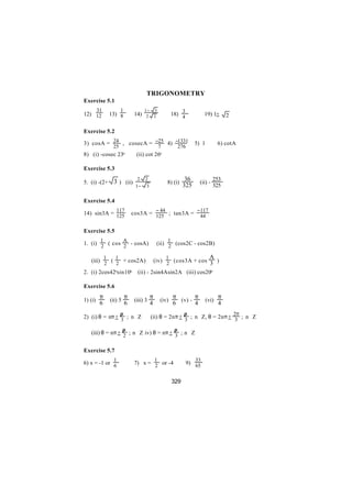 TRIGONOMETRY
Exercise 5.1
         31             1              1− 3                      3
12) 12            13) 8          14)    2 2                18) 4              19) 1+      2

Exercise 5.2

3) cosA = 24 , cosecA = −25 4) −1331                                    5) 1          6) cotA
                   25                              7            276
8) (i) -cosec 23o                 (ii) cot 26o

Exercise 5.3

                    3 ) (ii)      2 2                             36               253
5. (i) -(2+                                            8) (i)             (ii) -
                                 1− 3                            325               325

Exercise 5.4
                     117                       − 44                      − 117
14) sin3A = 125                 cos3A = 125 ; tan3A =                      44

Exercise 5.5
          1                 A                          1
1. (i) 2 ( cos 2 - cosA)                        (ii) 2 (cos2C - cos2B)

              1     1                                  1                         A
   (iii) 2 ( 2 + cos2A)                        (iv) 2 (cos3A + cos 3 )

2. (i) 2cos42osin10o              (ii) - 2sin4Asin2A (iii) cos20o

Exercise 5.6
          π                 π              π               π (v) - π                  π
1) (i)            (ii) 5         (iii) 3           (iv)                        (vi)
          6                 6              4               6       4                  4
                        π                                         π                           2π
2) (i) θ = nπ + 3 ; n∈Z                    (ii) θ = 2nπ + 3 ; n∈Z, θ = 2nπ + 3 ; n∈Z

                           π                                π
   (iii) θ = nπ + 2 ; n∈Z iv) θ = nπ + 3 ; n∈Z


Exercise 5.7
                    1                          1                         33
6) x = -1 or 6                   7) x = 2 or -4                       9) 65


                                                           329
 