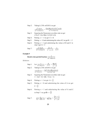 Step 2:   Taking L.C.M. on R.H.S. we get

                      x 2 −2x−9        (Ax+ B) (x +1) + C(x 2 + x + 6)
                                     =
                 ( x 2 + x +6) (x+1)        (x 2 + x + 6) (x +1)

      Step 3:   Equating the Numerator on either side we get
                x2-2x-9 = (Ax+B)(x+1)+C(x2+x+6)
      Step 4:   Putting x = -1 we get C = −1
      Step 5:   Putting x = 0 and substituting the value of C we get B = -3
      Step 6:   Putting x = 1 and substituting the values of B and C in
                step 3 get A = 2

      Step 7:   ∴      x2 −2x−9      = 22x − 3 - 1
                    (x2 + x+6) (x+1)   x +x +6   x +1

Example 5
                                                    1
      Resolve into partial fraction
                                              (x2 +4) (x +1)
Solution:

                                         = x + 1 + Bx + C
                                1           A
      Step 1:   Let
                          (x2 +4) (x +1)           x2 + 4
      Step 2:   Taking L.C.M. on R.H.S. we get

                                = A(x + 4) + (Bx + c) (x +1)
                                     2
                       1
                 (x2 +4) (x +1)        (x +1) (x 2 + 4)

      Step 3:   Equating the Numerator on either side we get
                1 = A(x2 + 4) + (Bx + C) (x + 1)
                                                        1
      Step 4:   Putting x = -1 we get A = 5
      Step 5:   Putting x = 0 and substituting the value of A we get
                          1
                C=5

      Step 6:   Putting x = 1 and substituting the value of A and C
                                                    1
                in Step 3 we get Β = − 5


                                 1
                                                            -1 x   +   1
                                           = 5 ( x1+1 ) +
                ∴
                      (         )
                                                             5         5
      Step 7:
                          x 2 + 4 ( x +1 )                  x2     +4


                                             28
 