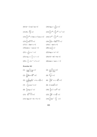 1
(9) 3ex + 2 sec-1 (x) + C              (10) log x −         +C
                                                        3x3
            4x 3                              2 32 2 52
(11) 9x -        +C                    (12)     x + x + x2 + C
             3                                3    5
       3 23                                             2 32
(13)     x + 3 sin x + 7 cos x + C     (14) 2 x 1 2 −     x + +C
       2                                                3
       2                                      2
(15)     x x +3 +C                     (16)     (x + 7 ) x + 1 + C
       3                                      3
(17) x – 2tan-1 x + C                  (18) x – tan-1x + C
                                                     x
(19) (sin x + cos x) + C               (20) tan        +C
                                                     2
        1
(21) −      + e −x + C                 (22) log x + e-x + C
       3 x3
               1
(23) log x + + e x + C                 (24) 3x3 + 4x2 + 4x + C
               x
          1
(25) −      − 2e − 2 x + 7 x + C       (26) tan x + sec x + C
          x

Exercise 8.2
            1                                     1
(1)                   +C               (2)              +C
       12(2 − 3 x ) 4                         2(3 − 2x)
                                              e 4x + 3
(3)
        5
          (4 x + 3 )6 5 + C            (4)             +C
       24                                        4

(5)
         2
       3 x −1
                 (
              x2 + 4x + 8 + C      )   (6)
                                              1 3
                                              2
                                                 (
                                                x + x−4             )
                                                                    2
                                                                        +C

         1
(7) −      cos( x 2 ) + C              (8) -2 cos x + C
         2
       1                                       2 2
(9)      (log x ) 3 + C                (10)      ( x + x) 3 2 + C
       3                                       3

(11)       x2 + 1 + C                  (12)
                                               8
                                                 (
                                               1 2
                                                 x + 2x     )   4
                                                                    +C

                                              1        x  3
(13) log ( x3 + 3x + 5 ) + C           (14)     tan −1   + C
                                                        2 
                                              6         


                                        335
 