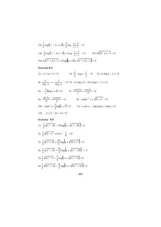  x− 2
        log ( x 2 − 3 x + 2 ) + log 
      7                        9
13)                                        +C
      2                        2     x −1 
                                          x −3
            log (x 2 − 4 x + 3 ) + 2 log 
          1
14)                                             +C                          15) 2 2x 2 + x − 3 + C
          2                               x−1

16) 2 x 2 + 2 x − 1 + 2 log ( x + 1) +       {                              }
                                                               x 2 + 2x −1 + C

Exercise 8.4
                                                       x2         1
1) - e-x ( x+ 1 ) + C                            2)        log x −  + C        3) x ( log x – 1 ) + C
                                                       2          2

        ax          1 
4)            x −          + C 5) x ( log x )2 – 2x ( log x – 1 ) + C
      log e a 
                  log e a 
                           

6) −
             1
               (log x + 1) + C                   7)
                                                       x sin 2 x cos 2 x
                                                                +        +C
             x                                             2       4

    sin 3 x x cos 3 x
8)         −           +C                                 9)        x cos −1 x − 1 − x 2 + C
       9         3
               1
                             (
10) x tan−1 x − log 1 + x2 + C
               2
                                         )                11) x sec x - log (secx + tanx) + C

12)          ex ( x2 – 2x + 2 ) + C

Exercise 8.5

1)
         x
         2
                                     (
              x 2 − 36 − 18 log x + x 2 − 36 + C                )
      x                      x
2)      16 − x 2 + 8 sin −1   + C
      2                     4

3)
      x
      2
              x 2 + 25 +
                           25
                            2
                                     (
                              log x + 25 + x 2 + C             )
4)
      x
      2
              x 2 − 25 −
                            25
                             2
                               log x +   (            x 2 − 25     )+C
5)
     x
     2
             4x2 − 5 −
                           5
                           4
                                 (
                             log 2 x +                      )
                                                  4x2 − 5 + C


6)
     x
     2
             9 x 2 − 16 −
                            8
                            3
                                     (
                              log 3 x + 9 x 2 − 16 + C              )
                                                            337
 