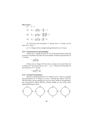 Observation :
      (i)    o! = 1
               n             n!        n!
       (ii)     po =
                         ( n - 0 ) ! = n! = 1
               n            n!       n ( n -1 )!
       (iii)    p1 =
                         (n - 1 )! = (n -1 )! = n
       (iv)    npn =        n!        n!
                         (n - n ) ! = 0! =n!
      (ie. Selecting and arranging ‘n’ things from ‘n’ things can be
done in n! ways).
       (i.e ‘n’ things can be arranged among themselves in n! ways).

2.2.5 Permutations of repeated things:
       If there are ‘n’ things of which ‘m’ are of one kind and the remaining
(n-m) are of another kind, then the total number of distinct permutations of
‘n’ things
                        n!
               =
                   m !( n - m ) !

       If there are m 1 things of first kind, m 2 things of second kind and
mr things of r th kind such that m 1+m2+.....+mr = n then the total number of
permutations of ‘n’ things
                         n!
               =
                   m1 !m2 !......mr !

2.2.6 Circular Permutations:
       We have seen permutations of ‘n’ things in a row. Now we consider
the permutations of ‘n’ things in a circle. Consider four letters A,B,C,D.
The four letters can be arranged in a row in 4! ways. Of the 4! arrangements,
the arrangement ABCD, BCDA, CDAB, DABC are the same when
represented along a circle.
       C                    D                    A                   B


D                  B   A                C        B       D C              A


       A                            B                C             D

                                            33
 