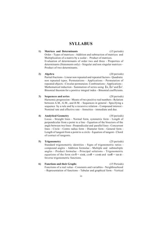 SYLLABUS
1)   Matrices and Determinants                                 (15 periods)
     Order - Types of matrices - Addition and subtraction of matrices and
     Multiplication of a matrix by a scalar - Product of matrices.
     Evaluation of determinants of order two and three - Properties of
     determinants (Statements only) - Singular and non singular matrices -
     Product of two determinants.

2)   Algebra                                                     (20 periods)
     Partial fractions - Linear non repeated and repeated factors - Quadratic
     non repeated types. Permutations - Applications - Permutation of
     repeated objects - Circular permutaion. Combinations - Applications -
     Mathematical induction - Summation of series using Σn, Σn 2 and Σn 3.
     Binomial theorem for a positive integral index - Binomial coefficients.

3)   Sequences and series                                     (20 periods)
     Harnomic progression - Means of two positive real numbers - Relation
     between A.M., G.M., and H.M. - Sequences in general - Specifying a
     sequence by a rule and by a recursive relation - Compound interest -
     Nominal rate and effective rate - Annuities - immediate and due.

4)   Analytical Geometry                                         (30 periods)
     Locus - Straight lines - Normal form, symmetric form - Length of
     perpendicular from a point to a line - Equation of the bisectors of the
     angle between two lines - Perpendicular and parallel lines - Concurrent
     lines - Circle - Centre radius form - Diameter form - General form -
     Length of tangent from a point to a circle - Equation of tangent - Chord
     of contact of tangents.

5)   Trigonometry                                          (25 periods)
     Standard trigonometric identities - Signs of trigonometric ratios -
     compound angles - Addition formulae - Multiple and submultiple
     angles - Product formulae - Principal solutions - Trigonometric
     equations of the form sin θ = sinα, cosθ = cosα and tanθ = tan α -
     Inverse trigonometric functions.

6)   Functions and their Graphs                               (15 Periods)
     Functions of a real value - Constants and variables - Neighbourhood
     - Representation of functions - Tabular and graphical form - Vertical

                                     iv
 
