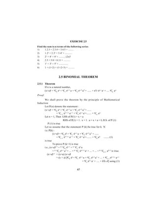 EXERCISE 2.5

Find the sum to n terms of the following series
1)     1.2.3 + 2.3.4 + 3.4.5 + ........
2)     1.22 + 2.32 + 3.42 + ...........
3)     22 + 42 + 62 + ..........(2n)2
4)     2.5 + 5.8 + 8.11 + ..........
5)     12 + 32 + 52 + ..............
6)       1 + (1+2) + (1+2+3) + .........



                        2.5 BINOMIAL THEOREM

2.5.1 Theorem
      If n is a natural number,
      (x+a)n = nC0 xn + nC1 xn-1 a + nC2 xn-2 a 2 + ...... + nCr xn - r a r + .... nCn a n
Proof:
      We shall prove the theorem by the principle of Mathematical
Induction
      Let P(n) denote the statement :
      (x+a)n = nC0 xn + nC1 xn-1 a + nC2 xn-2 a 2 + ......
                  + nCr - 1 xn+1-r a r - 1 + nCr xn - r a r+....... + nCn a n
      Let n = 1, Then LHS of P(1) = x + a
                           RHS of P(1) = 1 . x + 1 . a = x + a = L.H.S. of P (1)
      ∴ P (1) is true
      Let us assume that the statement P (k) be true for k∈N
      i.e. P(k) :
              (x+a)k = kC0 xk + kC1 xk-1 a + kC2 xk-2 a 2 + ......
                  + kCr - 1 xk+1-r a r - 1 + kCr xk-r a r+....... + kCk a k ........ (1)
      is true
              To prove P (k+1) is true
      i.e., (x+a)k+1 = k+1C0 xk+1 + k+1C1 xk a
              + k+1C2 xk-1 a 2 + ... + k+1Cr xk+1-r ar + ... + ... + k+1Ck+1 a k+1 is true.
         (x+a)k+1 = (x+a) (x+a)k
                  = (x + a) [kC0 xk + kC1 xk-1 a + kC2 xk-2 a 2 + ... + kCr - 1 xk+1-r a r-1
                                                      + kCr xk-r a r + .... + kCk ak] using (1)


                                             47
 