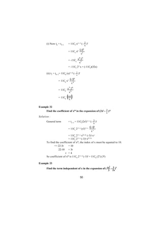 (i) Now t6 = t5+1       = 11C5 x11-5 (- 2 )5
                                                          x

                              = 11C5 x6
                                             (-2)     5

                                                 x5
                                       6 5
                              = -11C5 x 52
                                       x
                              = -11C5 2 5 x = (-11C5)(32x)

                                          2 )6
      (ii) t7 = t6 + 1= 11C6 (x)11-6 (-
                                          x

                   = 11C6 x5
                                (-2 )6
                                  x6
                           5 6
                   = 11C6 x 62
                           x

                   = 11C6 64 (x)
Example 32
      Find the coefficient of x10 in the expansion of (2x2 - 3 )11
                                                                       x
Solution :
      General term            = tr + 1 = 11Cr(2x2)11-r (- 3 )r
                                                                  x

                              = 11Cr 2 11-r (x2)11-r
                                                              (-3 )r
                                                               xr
                          = 11Cr 2 11-r x22-2r (-3)r x-r
                          = 11Cr 2 11-r (-3)r x22-3r
      To find the coefficient of x10, the index of x must be equated to 10.
             => 22-3r     = 10
                22-10 = 3r
                    ∴r = 4
      So coefficient of x10 is 11C4 2 11-4 (-3)4 = 11C4 (27) (34)

Example 33
                                                             2
      Find the term independent of x in the expansion of ( 4x - 3 )9
                                                                           3   2x

                                              50
 