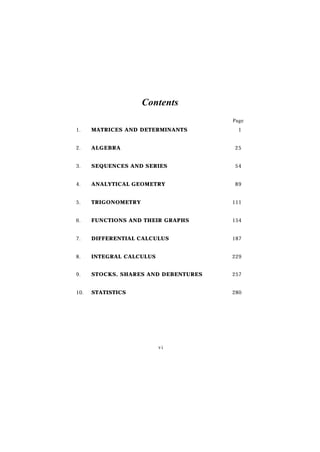 Contents
                                      Page
1.    MATRICES AND DETERMINANTS         1


2.    ALGEBRA                         25


3.    SEQUENCES AND SERIES            54


4.    ANALYTICAL GEOMETRY             89


5.    TRIGONOMETRY                    111


6.    FUNCTIONS AND THEIR GRAPHS      154


7.    DIFFERENTIAL CALCULUS           187


8.    INTEGRAL CALCULUS               229


9.    STOCKS, SHARES AND DEBENTURES   257


10.   STATISTICS                      280




                          vi
 