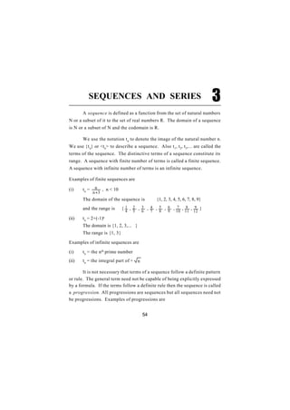 SEQUENCES AND SERIES                                                 3
       A sequence is defined as a function from the set of natural numbers
N or a subset of it to the set of real numbers R. The domain of a sequence
is N or a subset of N and the codomain is R.

       We use the notation t n to denote the image of the natural number n.
We use {t n} or <tn> to describe a sequence. Also t 1, t2, t3,... are called the
terms of the sequence. The distinctive terms of a sequence constitute its
range. A sequence with finite number of terms is called a finite sequence.
A sequence with infinite number of terms is an infinite sequence.

Examples of finite sequences are

(i)    tn =    n , n < 10
              n +3
       The domain of the sequence is             {1, 2, 3, 4, 5, 6, 7, 8, 9}
       and the range is      {1 , 2 , 3 , 4 , 5 , 6 , 7 , 8 , 9 }
                              4     5   6    7    8    9    10    11   12
(ii)   tn = 2+(-1)n
       The domain is {1, 2, 3,... }
       The range is {1, 3}

Examples of infinite sequences are

(i)    tn = the n th prime number
(ii)   tn = the integral part of + n

       It is not necessary that terms of a sequence follow a definite pattern
or rule. The general term need not be capable of being explicitly expressed
by a formula. If the terms follow a definite rule then the sequence is called
a progression. All progressions are sequences but all sequences need not
be progressions. Examples of progressions are


                                        54
 