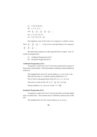 (i)      5, 10, 15, 20, 25,...
       (ii)     1, -1, 1, -1, 1, ...
       (iii)     1    , 2     , 3      , 4   , 5   , ...
                 2        3       4      5     6
       (iv) 1, 1, 2, 3, 5, 8, 13, ...
       (v) 2, 6, 3, 9, 4, 12, ...etc.

       The algebraic sum of the terms of a sequence is called a series.

Thus    3      + 5    + 7      + ... is the series corresponding to the sequence
        2         3       4
 3   , 5       , 7    , ...
 2      3        4

        We shall study sequences in their general form in sequel. Now we
recall two progressions.

       (i)      Arithmetic Progression (A.P.)
       (ii)     Geometric Progression (G.P.)

Arithmetic Progression (A.P.)
       A sequence is said to be in A.P. if its terms continuously increase or
decrease by a fixed number. The fixed number is called the common difference
of the A.P.

       The standard form of an A.P. may be taken as a, a+d, a+2d, a+3d,...
       Here the first term is ‘a’ and the common difference is ‘d’
       The n th term or the general term of the A.P. is tn = a + (n-1) d.

       The sum to n terms of the A.P. is S = n                 [2a + (n-1) d]
                                                           2
       If three numbers a, b, c are in A.P. then b = a + c
                                                                   2

Geometric Progression (G.P.)
       A sequence is said to be in G.P. if every term bears to the preceding
term a constant ratio. The constant ratio is called the common ratio of the
G.P.
       The standard form of a G.P. may be taken as a, ar, ar2, ar3,...


                                             55
 