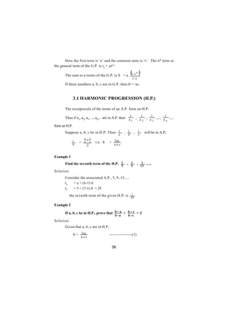 Here the first term is ‘a’ and the common ratio is ‘r’. The nth term or
the general term of the G.P. is tn = arn-1

       The sum to n terms of the G.P. is S = a 1- r
                                                    n
                                                              (          )
                                                                  1-r
       If three numbers a, b, c are in G.P. then b2 = ac.


               3.1 HARMONIC PROGRESSION (H.P.)

       The receiprocals of the terms of an A.P. form an H.P.
                                                              1              1        1         1
       Thus if a1, a2, a3, ..., an,... are in A.P. then a , a , a ,..., a ,...
                                                         1   2   3       n

form an H.P.
       Suppose a, b, c be in H.P. Then 1                , 1       , 1             will be in A.P..
                                               a          b             c
                      1   +1
       ∴    1     =   a     c   i.e. b   = 2ac
            b             2                 a+ c


Example 1
       Find the seventh term of the H.P. 1               , 1            , 1 , ...
                                                    5         9              13
Solution:
       Consider the associated A.P., 5, 9, 13, ...
       tn  = a + (n-1) d
       t7  = 5 + (7-1) 4 = 29
       ∴ the seventh term of the given H.P. is 1
                                                              29

Example 2

       If a, b, c be in H.P., prove that b + a + b + c = 2
                                             b -a         b -c
Solution:
       Given that a, b, c are in H.P.

       ∴       b = 2ac                   -----------------(1)
                   a+ c


                                          56
 