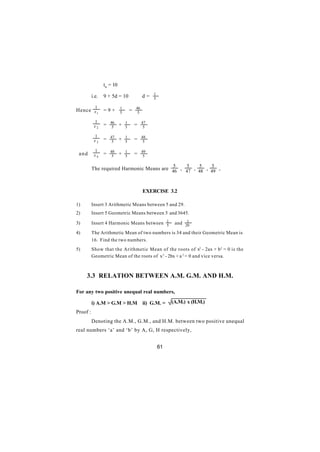 t6 = 10

          i.e.   9 + 5d = 10 ∴ d =               1
                                                 5

            1              1           46
Hence x 1        =9+       5       =    5

           1         46        1            47
           x2    =    5    +   5       =     5

           1         47        1            48
           x3    =    5    +   5       =     5

           1         48        1            49
 and       x4    =    5    +   5       =     5

                                                          5     5     5     5
          The required Harmonic Means are 46 , 47 , 48 , 49 ,



                                            EXERCISE 3.2

1)        Insert 3 Arithmetic Means between 5 and 29.
2)        Insert 5 Geometric Means between 5 and 3645.

3)        Insert 4 Harmonic Means between 1
                                          5
                                                                1
                                                           and 20

4)        The Arithmetic Mean of two numbers is 34 and their Geometric Mean is
          16. Find the two numbers.
5)        Show that the Arithmetic Mean of the roots of x2 - 2ax + b 2 = 0 is the
          Geometric Mean of the roots of x 2 - 2bx + a 2 = 0 and vice versa.



     3.3 RELATION BETWEEN A.M. G.M. AND H.M.

For any two positive unequal real numbers,

          i) A.M > G.M > H.M                ii) G.M. =    (A.M.) x (H.M.)
Proof :
          Denoting the A.M., G.M., and H.M. between two positive unequal
real numbers ‘a’ and ‘b’ by A, G, H respectively,


                                                     61
 