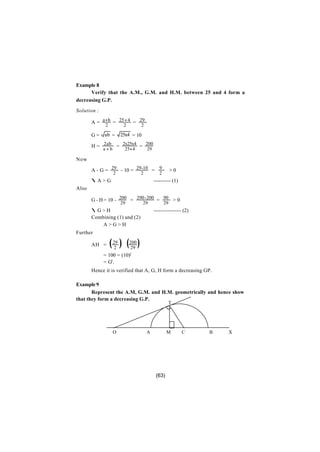 Example 8
      Verify that the A.M., G.M. and H.M. between 25 and 4 form a
decreasing G.P.

Solution :

       A = a+ b = 25+ 4 = 29
             2          2        2

       G=    ab =      25x4 = 10

       H = 2ab = 2x25x4 = 200
             a+b        25+ 4        29

Now

       A - G = 29 - 10 = 29-10 = 9                    >0
                   2             2           2
       ∴A>G                               ---------- (1)
Also

       G - H = 10 - 200 = 290 - 200 = 90 > 0
                       29          29            29
       ∴G>H                               ---------------- (2)
       Combining (1) and (2)
           A>G>H
Further

       AH =      ( 29 ) (200 )
                    2     29
             = 100 = (10)2
             = G2.
       Hence it is verified that A, G, H form a decreasing GP.

Example 9
       Represent the A.M, G.M. and H.M. geometrically and hence show
that they form a decreasing G.P.
                                                   T




                   O                 A            M        C     B   X




                                           (63)
 