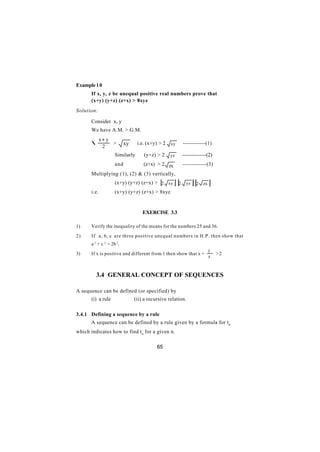 Example 1 0
       If x, y, z be unequal positive real numbers prove that
       (x+y) (y+z) (z+x) > 8xyz
Solution:

       Consider x, y
       We have A.M. > G.M.
              x+ y
       ∴           >       xy    i.e. (x+y) > 2   xy       ------------(1)
               2
                     Similarly      (y+z) > 2     yz       --------------(2)
                     and            (z+x) > 2 zx           -------------(3)
       Multiplying (1), (2) & (3) vertically,
                     (x+y) (y+z) (z+x) > 2 xy[      ] [2     yz   ] [2   zx   ]
       i.e.          (x+y) (y+z) (z+x) > 8xyz


                                    EXERCISE 3.3

1)     Verify the inequality of the means for the numbers 25 and 36.

2)     If a, b, c are three positive unequal numbers in H.P. then show that
       a 2 + c 2 > 2b 2.

3)     If x is positive and different from 1 then show that x + 1                 >2
                                                                x


         3.4 GENERAL CONCEPT OF SEQUENCES

A sequence can be defined (or specified) by
       (i) a rule               (ii) a recursive relation.

3.4.1 Defining a sequence by a rule
       A sequence can be defined by a rule given by a formula for t n
which indicates how to find t n for a given n.

                                           65
 