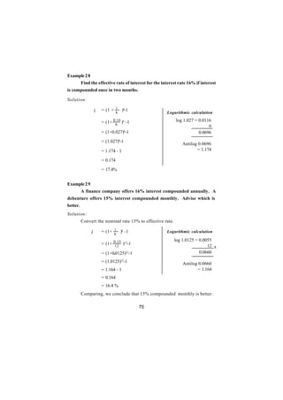 Example 2 8
          Find the effective rate of interest for the interest rate 16% if interest
is compounded once in two months.

Solution:
                              i
                   j   = (1 + k )k-1
                                                        Logarithmic calculation

                       = (1+ 0.16 )6 -1                      log 1.027 = 0.0116
                              6                                               6
                       = (1+0.027)6-1                                    0.0696
                       = (1.027)6-1
                                                                Antilog 0.0696
                       = 1.174 - 1                                     = 1.174

                       = 0.174

                       = 17.4%


Example 2 9
          A finance company offers 16% interest compounded annually. A
debenture offers 15% interest compounded monthly. Advise which is
better.
Solution:
          Convert the nominal rate 15% to effective rate.
                             i
               j       = (1+ k )k -1                    Logarithmic calculation

                                                            log 1.0125 = 0.0055
                       = (1+ 0.15 )12-1
                              12                                             12 x
                       = (1+0.0125)12-1                                  0.0660

                       = (1.0125)12-1                            Antilog 0.0660
                       = 1.164 - 1                                      = 1.164
                       = 0.164
                       = 16.4 %
          Comparing, we conclude that 15% compounded monthly is better.

                                          75
 
