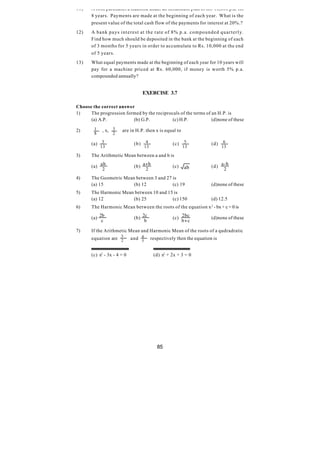 11)    A firm purchases a machine under an instalment plan of Rs. 10,000 p.a. for
       8 years. Payments are made at the beginning of each year. What is the
       present value of the total cash flow of the payments for interest at 20%.?
12)    A bank pays interest at the rate of 8% p.a. compounded quarterly.
       Find how much should be deposited in the bank at the beginning of each
       of 3 months for 5 years in order to accumulate to Rs. 10,000 at the end
       of 5 years.
13)    What equal payments made at the beginning of each year for 10 years will
       pay for a machine priced at Rs. 60,000, if money is worth 5% p.a.
       compounded annually?


                                    EXERCISE 3.7

Choose the correct answer
1)    The progression formed by the reciprocals of the terms of an H.P. is
      (a) A.P.           (b) G.P.           (c) H.P.            (d)none of these

2)      1   , x, 3     are in H.P. then x is equal to
        8         2

       (a) 3                  (b)     4              (c)    5           (d)    6
            13                       13                    13                 13

3)     The Arithmetic Mean between a and b is

       (a) ab                 (b) a+ b               (c)   ab           (d) a - b
            2                      2                                          2
4)     The Geometric Mean between 3 and 27 is
       (a) 15            (b) 12            (c) 19                       (d)none of these
5)     The Harmonic Mean between 10 and 15 is
       (a) 12           (b) 25            (c) 150                       (d) 12.5
6)     The Harmonic Mean between the roots of the equation x 2 - bx + c = 0 is

       (a) 2b                 (b) 2c                 (c) 2bc            (d)none of these
            c                      b                     b+ c

7)     If the Arithmetic Mean and Harmonic Mean of the roots of a qudradratic
       equation are 3
                    2        and 4
                                 3        respectively then the equation is


       (c) x2 - 3x - 4 = 0                 (d) x2 + 2x + 3 = 0




                                             85
 