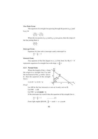 Two Point Form:
         The equation of a straight line passing through the points (x1,y 1) and
(x2,y 2) is
                  y- y1    x - x1
                         =
                 y 2 − y1 x 2 − x1
        When the two points (x1, y1) and (x2, y2) are given, then the slope of
the line joining them is
                 y2 - y1
                 x 2 − x1


Intercept Form:
         Equation of a line with x intercept a and y intercept b is
                x + y =1
                 a          b

General Form:
         Any equation of the first degree in x, y of the form Ax+By+C = 0
represents equation of a straight line with slope -( A )
                                                                  B

4.2.1 Normal Form:                                    y
        When the length of the | r from               B
the origin to a straight line is p and
the inclination of the | r with x -axis is                        M
                                                  b
α then the equation of the straight
                                                         o -α p
line is                                                90
         x cos α + y sin α = p                           α
                                                 O                    a   A    x
Proof:
         Let AB be the line intersects x axis at A and y axis at B.
         Let OM ⊥ r AB.
         Let OM = p and |XOM = α.
         If the intercepts are a and b then the equation of the straight line is
                 x + y =1             ..................(1)
                 a   b
         From right angled ∆OAM, a
                                 p           = secα => a = p secα


                                        92
 