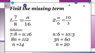 Find the missing term
1. 2.
Solution:
7:8 = n:16 n:6 = 10:3
8n = 112 3n = 60
n =14 n = 20
16
8
7 n

3
10
6

n
 
