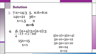 Solution
3. 7:x=14:3 5. n:6=6:n
14x=21 36=
x=1.5 n
n=6
4. 6. (n+4):5=(n-2):3
15x=15
x=1
60
:
15
:
4
1
x

5(n-2)=3(n+4)
5n-10=3n+12
5n-3n=12+10
2n=24
n=12
 