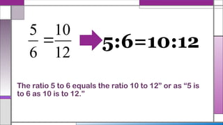 The ratio 5 to 6 equals the ratio 10 to 12” or as “5 is
to 6 as 10 is to 12.”
12
10
6
5
 5:6=10:12
 
