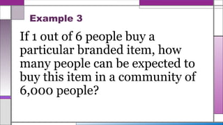Example 3
If 1 out of 6 people buy a
particular branded item, how
many people can be expected to
buy this item in a community of
6,000 people?
 