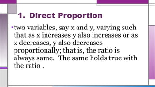 1. Direct Proportion
•two variables, say x and y, varying such
that as x increases y also increases or as
x decreases, y also decreases
proportionally; that is, the ratio is
always same. The same holds true with
the ratio .
 