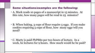 Some situations/examples are the following:
• A. Mark reads 10 pages of a manuscript in 15 minutes. At
this rate, how many pages will he read in 25 minutes?
• B. When baking, 3 cups of flour require 5 eggs. If you make
cookies requiring 5 cups of flour, how many eggs will you
need?
• C. Marty is paid PhP880 per two hours of lecture. In a
week, he lectures for 9 hours. How much would he be paid?
 
