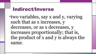 Indirect/Inverse
•two variables, say x and y, varying
such that as x increases, y
decreases, or as x decreases, y
increases proportionally; that is,
the product of x and y is always the
same.
 