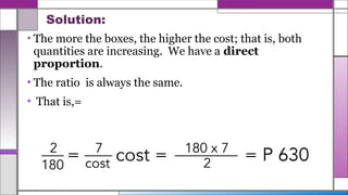 Solution:
• The more the boxes, the higher the cost; that is, both
quantities are increasing. We have a direct
proportion.
• The ratio is always the same.
• That is,=
 
