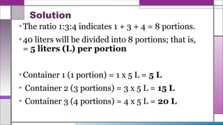Solution
•The ratio 1:3:4 indicates 1 + 3 + 4 = 8 portions.
•40 liters will be divided into 8 portions; that is,
= 5 liters (L) per portion
•Container 1 (1 portion) = 1 x 5 L = 5 L
• Container 2 (3 portions) = 3 x 5 L = 15 L
• Container 3 (4 portions) = 4 x 5 L = 20 L
 