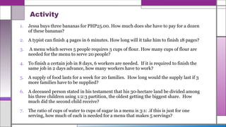 Activity
1. Jessa buys three bananas for PHP25.00. How much does she have to pay for a dozen
of these bananas?
2. A typist can finish 4 pages in 6 minutes. How long will it take him to finish 18 pages?
3. A menu which serves 5 people requires 3 cups of flour. How many cups of flour are
needed for the menu to serve 20 people?
4. To finish a certain job in 8 days, 6 workers are needed. If it is required to finish the
same job in 2 days advance, how many workers have to work?
5. A supply of food lasts for a week for 20 families. How long would the supply last if 3
more families have to be supplied?
6. A deceased person stated in his testament that his 30-hectare land be divided among
his three children using 1:2:3 partition, the oldest getting the biggest share. How
much did the second child receive?
7. The ratio of cups of water to cups of sugar in a menu is 3:1: .if this is just for one
serving, how much of each is needed for a menu that makes 5 servings?
 