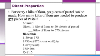 Direct Proportion
1. For every 1 kilo of flour, 50 pieces of pastel can be
made. How many kilos of flour are needed to produce
575 pieces of Pastel?
 