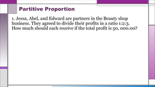 Partitive Proportion
1. Jessa, Abel, and Edward are partners in the Beauty shop
business. They agreed to divide their profits in a ratio 1:2:3.
How much should each receive if the total profit is 50, 000.00?
 