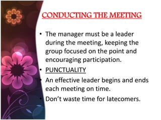 CONDUCTING THE MEETING
âą The manager must be a leader
during the meeting, keeping the
group focused on the point and
encouraging participation.
âą PUNCTUALITY
âą An effective leader begins and ends
each meeting on time.
âą Donât waste time for latecomers.