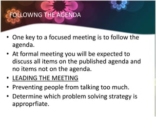 FOLLOWNG THE AGENDA
âą One key to a focused meeting is to follow the
agenda.
âą At formal meeting you will be expected to
discuss all items on the published agenda and
no items not on the agenda.
âą LEADING THE MEETING
âą Preventing people from talking too much.
âą Determine which problem solving strategy is
approprfiate.
