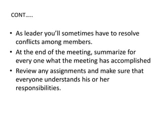 CONTâŠ..
âą As leader youâll sometimes have to resolve
conflicts among members.
âą At the end of the meeting, summarize for
every one what the meeting has accomplished
âą Review any assignments and make sure that
everyone understands his or her
responsibilities.
