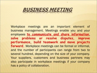 Workplace meetings are an important element of
business management. Meetings enable you and your
employees to communicate and share information,
solve problems or resolve disputes, improve
performance, build teamwork and move projects
forward. Workplace meetings can be formal or informal,
and the number of participants can range from two to
several hundred, depending on the size of your company.
Your suppliers, customers and business partners may
also participate in workplace meetings if your company
has a policy of collaboration.
1
1
 