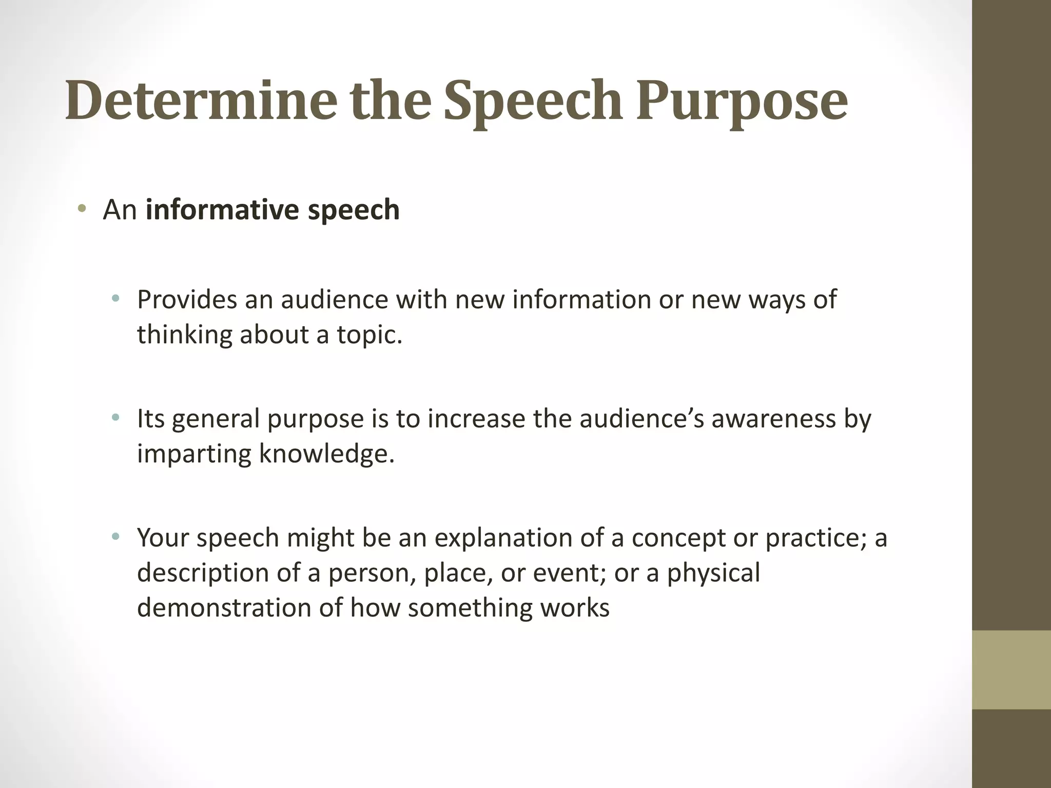Determine the Speech Purpose
• An informative speech
• Provides an audience with new information or new ways of
thinking about a topic.
• Its general purpose is to increase the audience’s awareness by
imparting knowledge.
• Your speech might be an explanation of a concept or practice; a
description of a person, place, or event; or a physical
demonstration of how something works
 