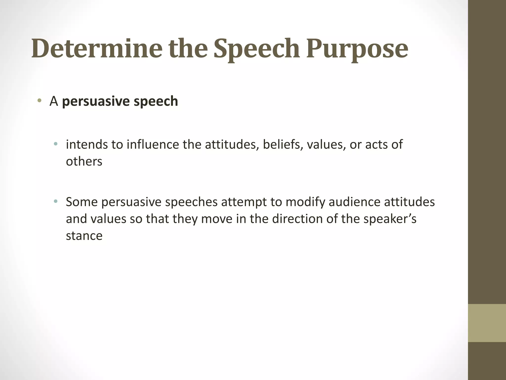 Determine the Speech Purpose
• A persuasive speech
• intends to influence the attitudes, beliefs, values, or acts of
others
• Some persuasive speeches attempt to modify audience attitudes
and values so that they move in the direction of the speaker’s
stance
 