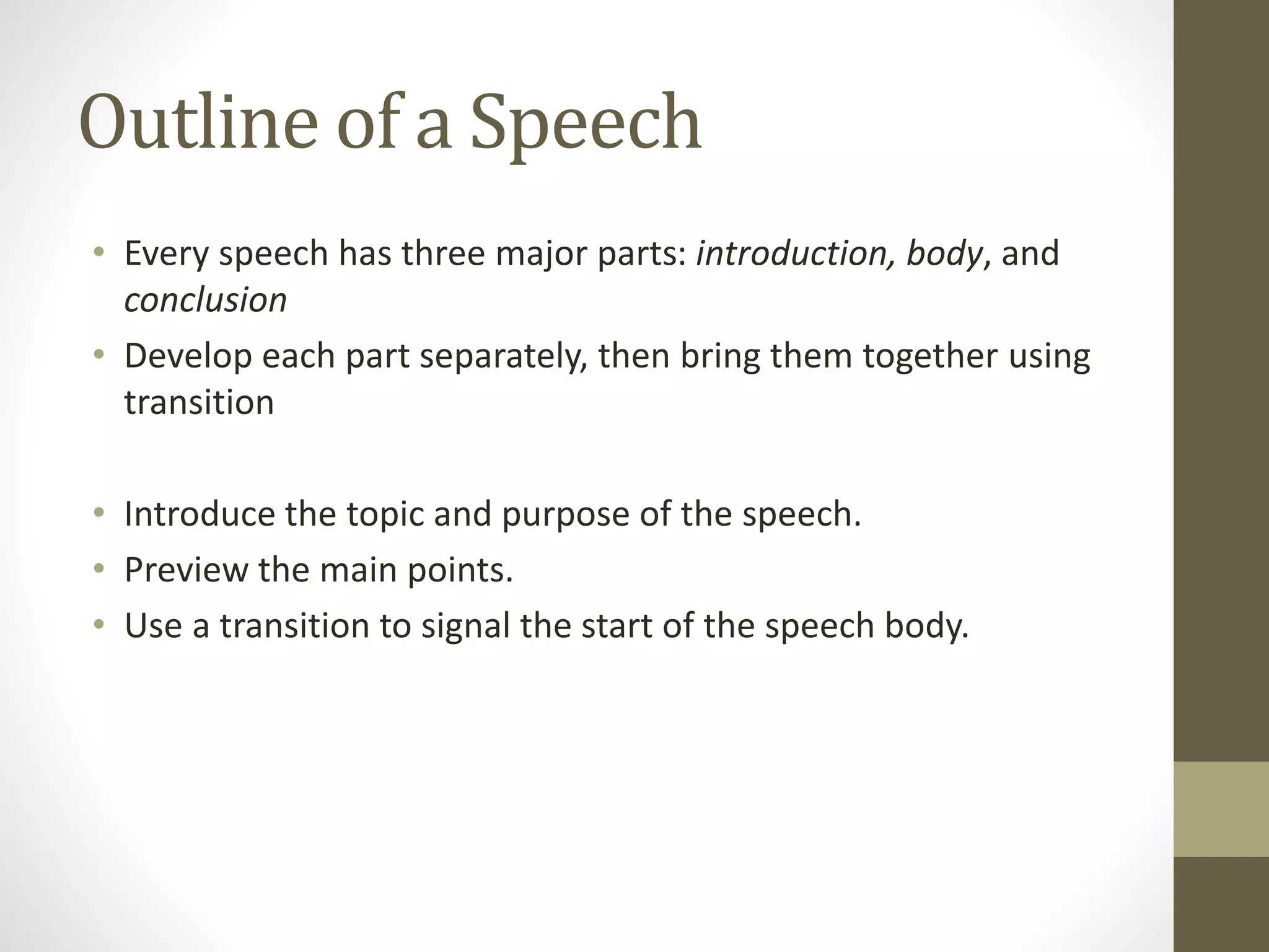 Outline of a Speech
• Every speech has three major parts: introduction, body, and
conclusion
• Develop each part separately, then bring them together using
transition
• Introduce the topic and purpose of the speech.
• Preview the main points.
• Use a transition to signal the start of the speech body.
 
