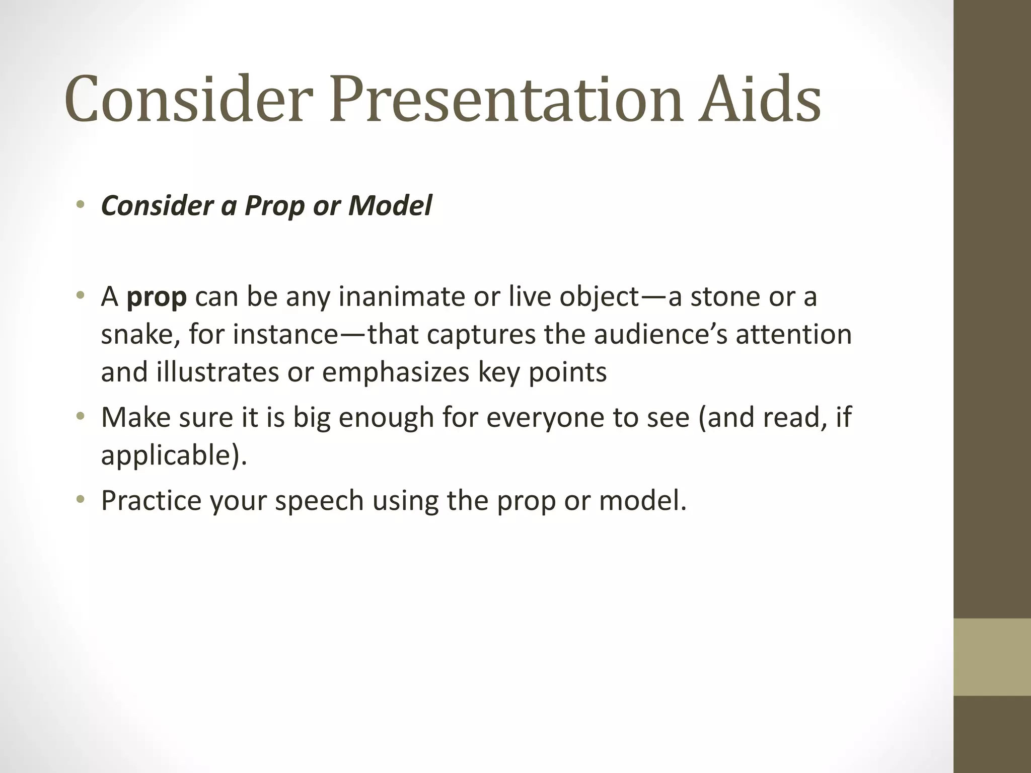 Consider Presentation Aids
• Consider a Prop or Model
• A prop can be any inanimate or live object—a stone or a
snake, for instance—that captures the audience’s attention
and illustrates or emphasizes key points
• Make sure it is big enough for everyone to see (and read, if
applicable).
• Practice your speech using the prop or model.
 