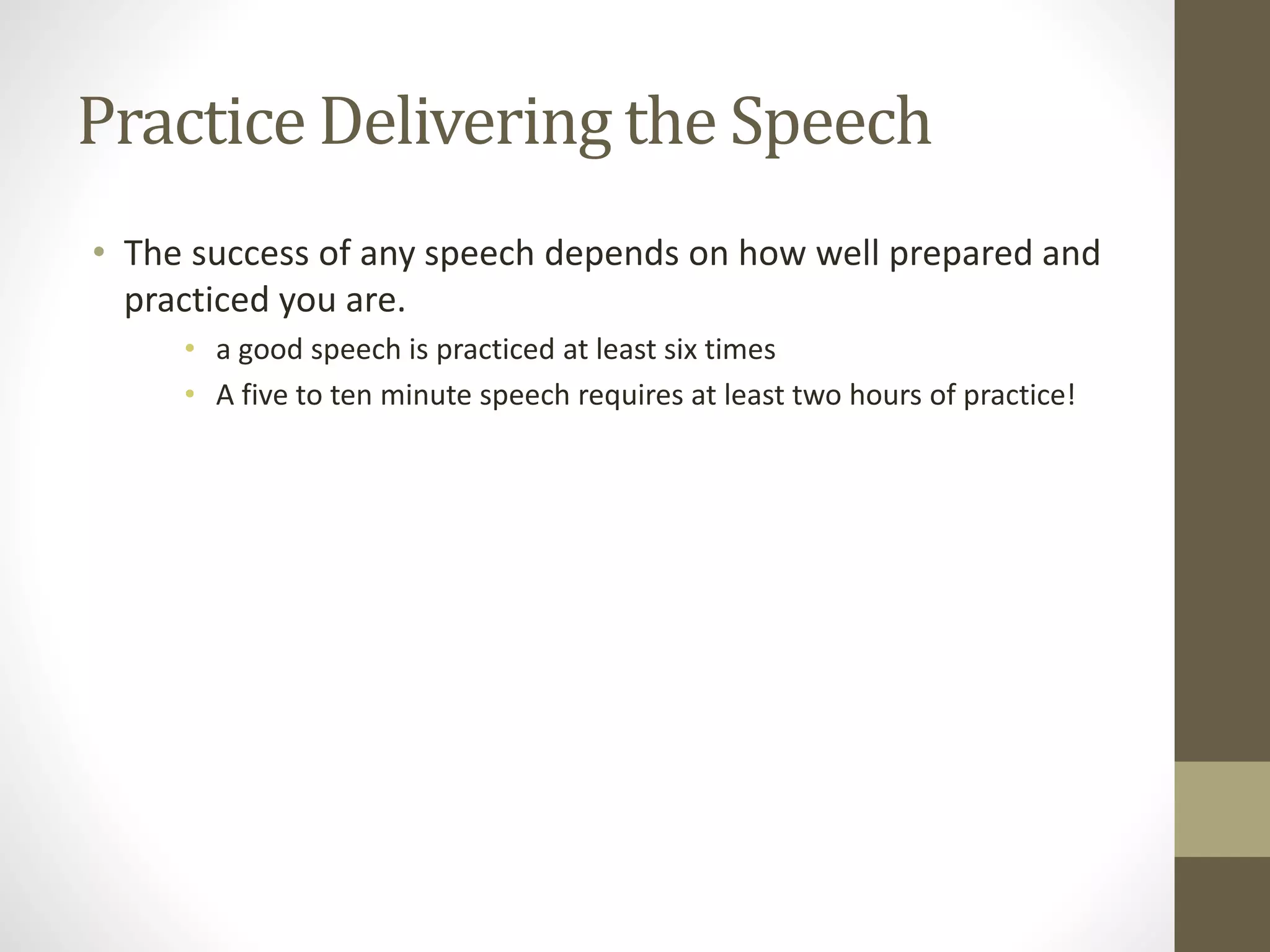 Practice Delivering the Speech
• The success of any speech depends on how well prepared and
practiced you are.
• a good speech is practiced at least six times
• A five to ten minute speech requires at least two hours of practice!
 